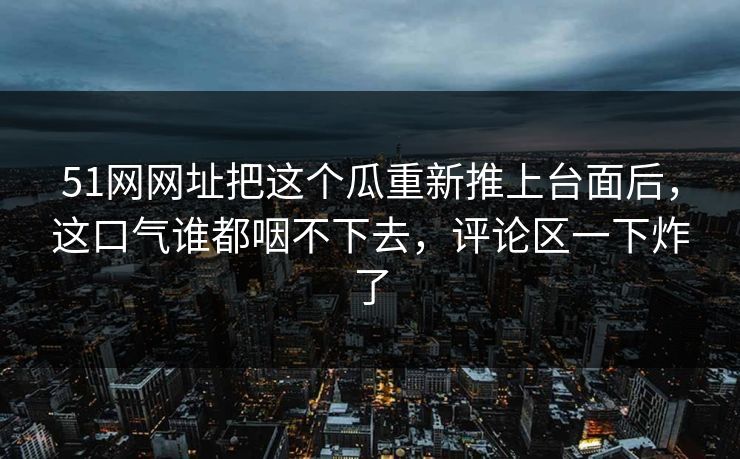 51网网址把这个瓜重新推上台面后,这口气谁都咽不下去,评论区一下炸了 51网网址把这个瓜重新推上台面后,这口气谁都咽不下去,评论区一下炸了