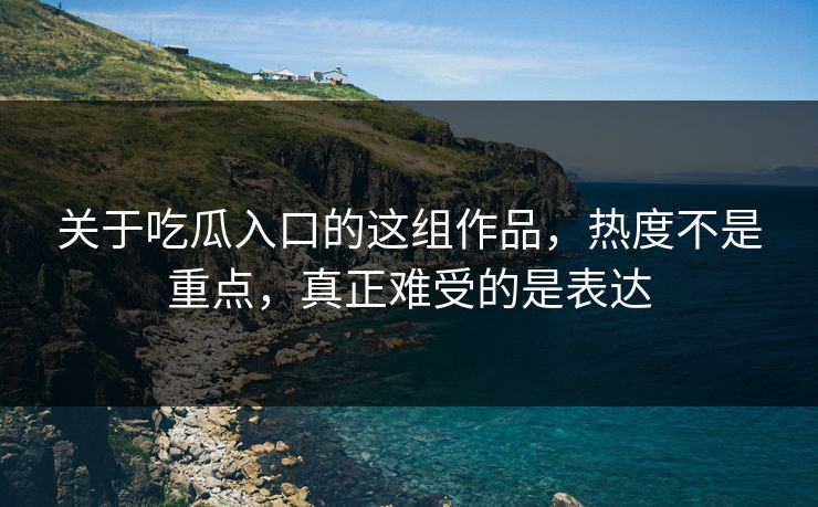 关于吃瓜入口的这组作品，热度不是重点，真正难受的是表达