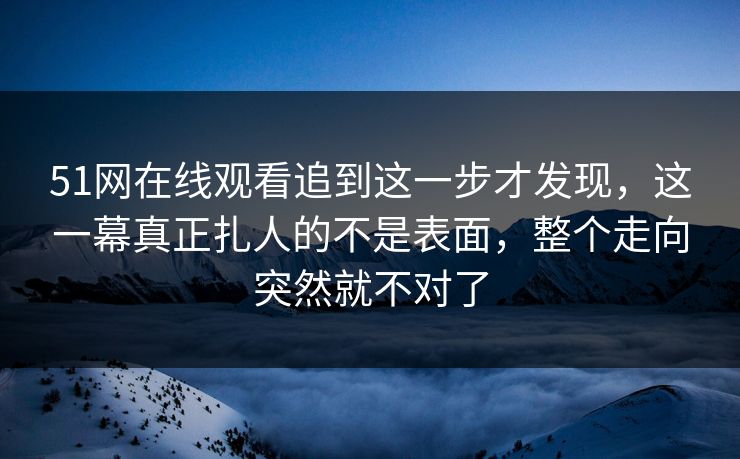 51网在线观看追到这一步才发现,这一幕真正扎人的不是表面,整个走向突然就不对了 51网在线观看追到这一步才发现,这一幕真正扎人的不是表面,整个走向突然就不对了