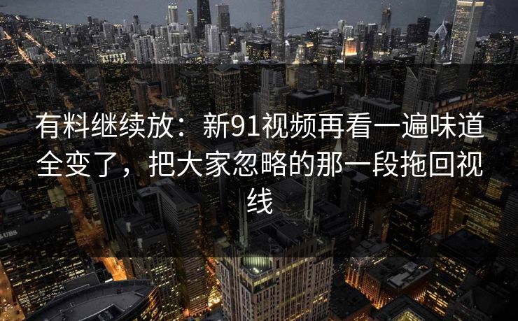 有料继续放:新91视频再看一遍味道全变了,把大家忽略的那一段拖回视线 有料继续放:新91视频再看一遍味道全变了,把大家忽略的那一段拖回视线