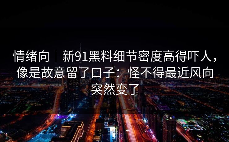 情绪向｜新91黑料细节密度高得吓人，像是故意留了口子：怪不得最近风向突然变了
